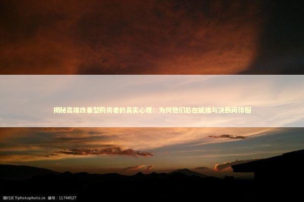 揭秘高端改善型购房者的真实心理：为何他们总在犹豫与决断间徘徊