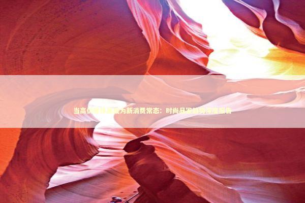 当高仿奢侈品成为新消费常态：时尚品鉴趋势深度报告 时尚用品